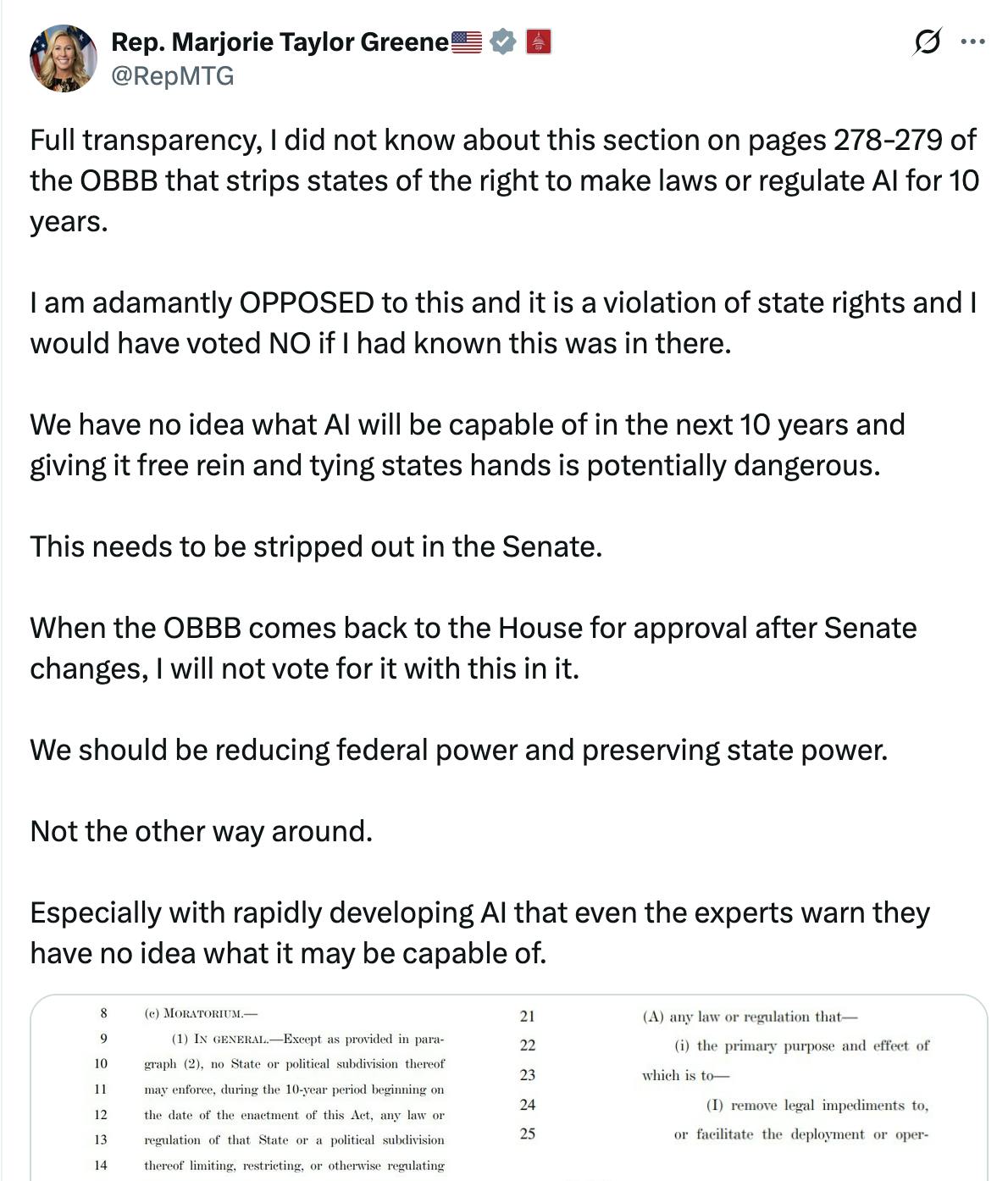 X screenshot Rep. Marjorie Taylor Greene🇺🇸 @RepMTG:
Full transparency, I did not know about this section on pages 278-279 of the OBBB that strips states of the right to make laws or regulate AI for 10 years.

I am adamantly OPPOSED to this and it is a violation of state rights and I would have voted NO if I had known this was in there.

We have no idea what AI will be capable of in the next 10 years and giving it free rein and tying states hands is potentially dangerous.

This needs to be stripped out in the Senate.

When the OBBB comes back to the House for approval after Senate changes, I will not vote for it with this in it.

We should be reducing federal power and preserving state power. 

Not the other way around.

Especially with rapidly developing AI that even the experts warn they have no idea what it may be capable of.

(screenshots of bill text)