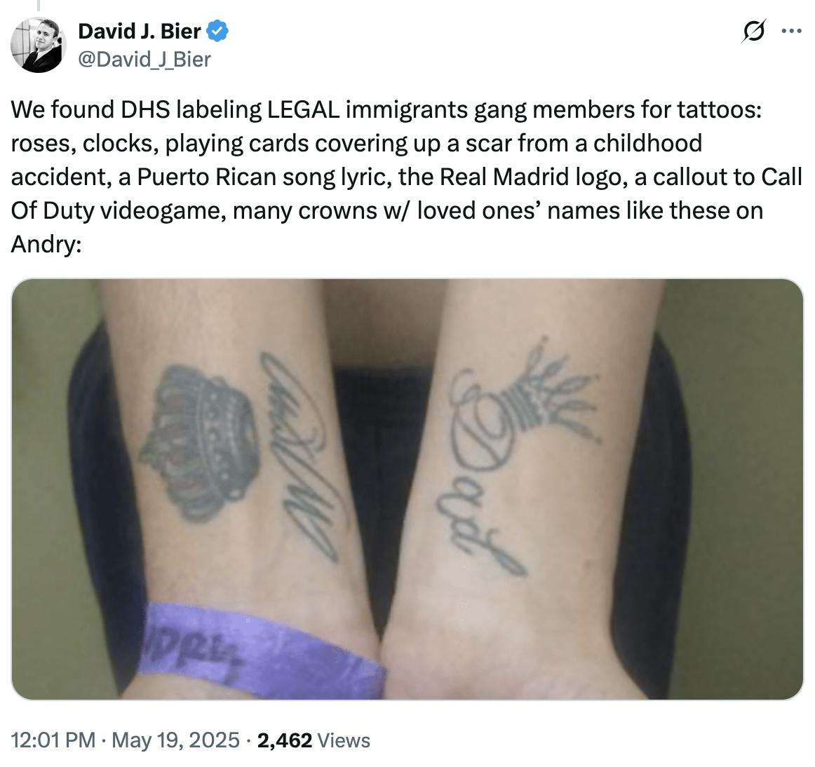 X screenshot David J. Bier @David_J_Bier:

We found DHS labeling LEGAL immigrants gang members for tattoos: roses, clocks, playing cards covering up a scar from a childhood accident, a Puerto Rican song lyric, the Real Madrid logo, a callout to Call Of Duty videogame, many crowns w/ loved ones’ names like these on Andry:

(photo of two outsretched arms, each with a crown tattoo and the names Mom and Dad under them.
