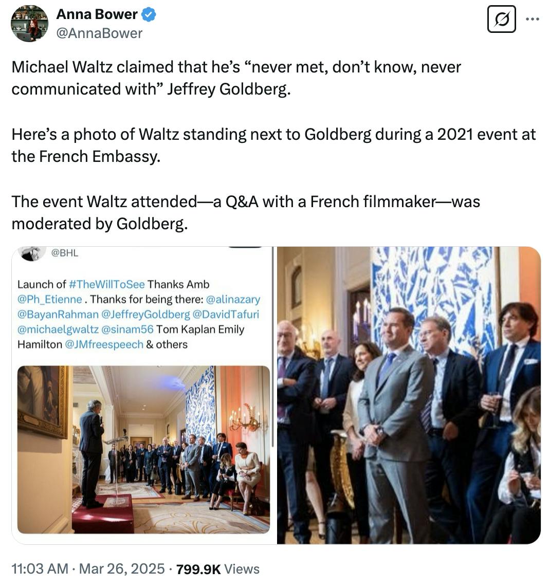 X screenshot Anna Bower @AnnaBower: Michael Waltz claimed that he’s “never met, don’t know, never communicated with” Jeffrey Goldberg. Here’s a photo of Waltz standing next to Goldberg during a 2021 event at the French Embassy. The event Waltz attended—a Q&A with a French filmmaker—was moderated by Goldberg. (two attached photos)