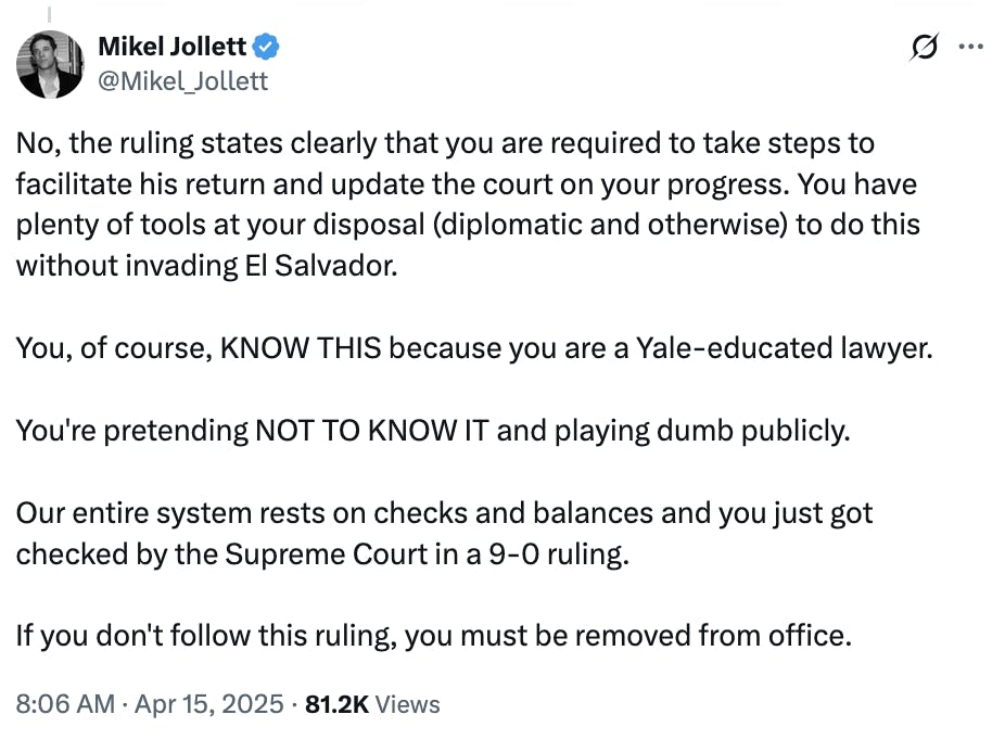 X screenshot Mikel Jollett @Mikel_Jollett:
No, the ruling states clearly that you are required to take steps to facilitate his return and update the court on your progress. You have plenty of tools at your disposal (diplomatic and otherwise) to do this without invading El Salvador.

You, of course, KNOW THIS because you are a Yale-educated lawyer.

You're pretending NOT TO KNOW IT and playing dumb publicly.

Our entire system rests on checks and balances and you just got checked by the Supreme Court in a 9-0 ruling.

If you don't follow this ruling, you must be removed from office.
8:06 AM · Apr 15, 2025 · 81.2K Views