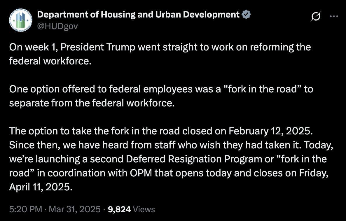 X screenshot Department of Housing and Urban Development @HUDgov On week 1, President Trump went straight to work on reforming the federal workforce. One option offered to federal employees was a “fork in the road” to separate from the federal workforce. The option to take the fork in the road closed on February 12, 2025. Since then, we have heard from staff who wish they had taken it. Today, we’re launching a second Deferred Resignation Program or “fork in the road” in coordination with OPM that opens today and closes on Friday, April 11, 2025. 